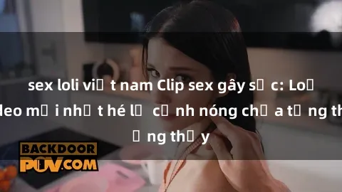 sex loli việt nam Clip sex gây sốc: Loạt video mới nhất hé lộ cảnh nóng chưa từng thấy