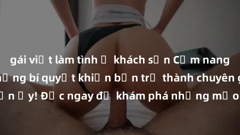 gái việt làm tình ở khách sạn Cẩm nang sex không che: Những bí quyết khiến bạn trở thành chuyên gia trong chuyện ấy! Đọc ngay để khám phá những mẹo hay và bí quyết tình dục không che.