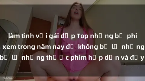 làm tình với gái đẹp Top những bộ phim sex hay nhất nên xem trong năm nay để không bỏ lỡ những thước phim hấp dẫn và đầy kịch tính.