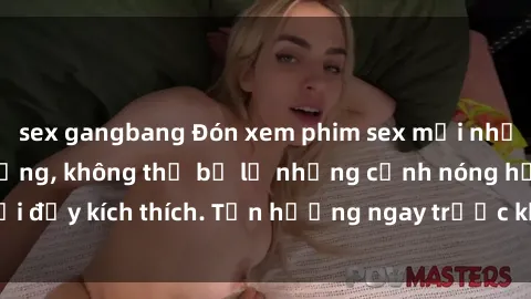 sex gangbang Đón xem phim sex mới nhất đang hot trên mạng, không thể bỏ lỡ những cảnh nóng hổi đầy kích thích. Tận hưởng ngay trước khi bị xoá chóng mặt!