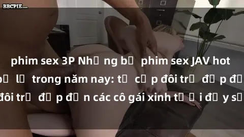 phim sex 3P Những bộ phim sex JAV hot nhất không thể bỏ lỡ trong năm nay: từ cặp đôi trẻ đẹp đến các cô gái xinh tươi đầy sức hút.