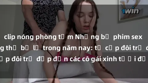 clip nóng phòng tắm Những bộ phim sex JAV hot nhất không thể bỏ lỡ trong năm nay: từ cặp đôi trẻ đẹp đến các cô gái xinh tươi đầy sức hút.