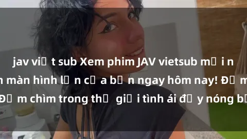 jav việt sub Xem phim JAV vietsub mới nhất và hấp dẫn trên màn hình lớn của bạn ngay hôm nay! Đắm chìm trong thế giới tình ái đầy nóng bỏng và kích thích.