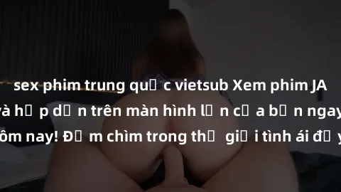 sex phim trung quốc vietsub Xem phim JAV vietsub mới nhất và hấp dẫn trên màn hình lớn của bạn ngay hôm nay! Đắm chìm trong thế giới tình ái đầy nóng bỏng và kích thích.