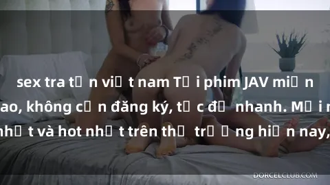 sex tra tấn việt nam Tải phim JAV miễn phí chất lượng cao, không cần đăng ký, tốc độ nhanh. Mới nhất và hot nhất trên thị trường hiện nay, cập nhật hàng ngày.