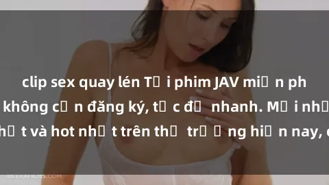 clip sex quay lén Tải phim JAV miễn phí chất lượng cao, không cần đăng ký, tốc độ nhanh. Mới nhất và hot nhất trên thị trường hiện nay, cập nhật hàng ngày.