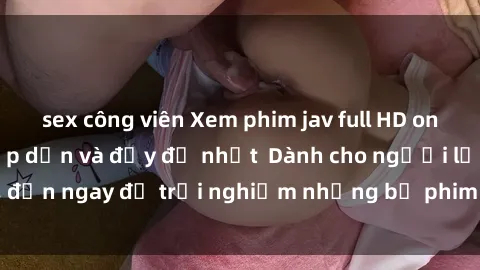 sex công viên Xem phim jav full HD online miễn phí - Hấp dẫn và đầy đủ nhất  Dành cho người lớn, đến ngay để trải nghiệm những bộ phim hấp dẫn và hấp dẫn.