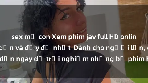 sex mẹ con Xem phim jav full HD online miễn phí - Hấp dẫn và đầy đủ nhất  Dành cho người lớn, đến ngay để trải nghiệm những bộ phim hấp dẫn và hấp dẫn.