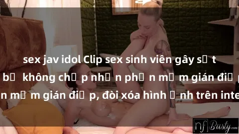 sex jav idol Clip sex sinh viên gây sốt mạng xã hội: Tuyên bố không chấp nhận phần mềm gián điệp, đòi xóa hình ảnh trên internet