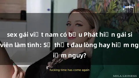 sex gái việt nam có bầu Phát hiện gái sinh viên làm tình: Sự thật đau lòng hay hiểm nguy?