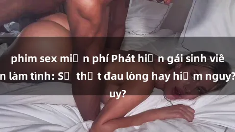 phim sex miễn phí Phát hiện gái sinh viên làm tình: Sự thật đau lòng hay hiểm nguy?