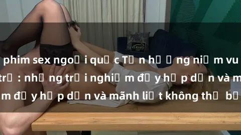 phim sex ngoại quốc Tận hưởng niềm vui của sex với gái trẻ: những trải nghiệm đầy hấp dẫn và mãnh liệt không thể bỏ lỡ