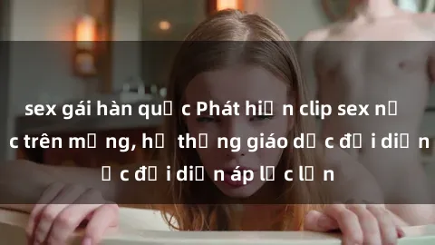 sex gái hàn quốc Phát hiện clip sex nữ sinh gây sốc trên mạng, hệ thống giáo dục đối diện áp lực lớn