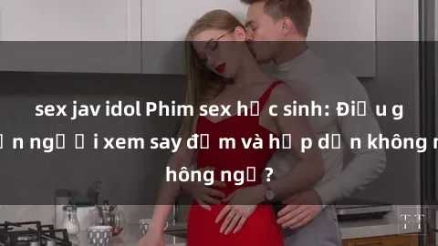 sex jav idol Phim sex học sinh: Điều gì khiến người xem say đắm và hấp dẫn không ngờ?