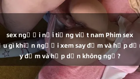 sex người nổi tiếng việt nam Phim sex học sinh: Điều gì khiến người xem say đắm và hấp dẫn không ngờ?