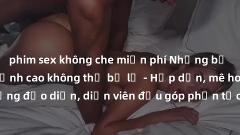 phim sex không che miễn phí Những bộ phim sex gái già đỉnh cao không thể bỏ lỡ - Hấp dẫn, mê hoặc, từng đạo diễn, diễn viên đều góp phần tạo nên sự hấp dẫn, kích thích.