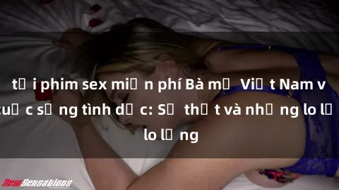 tải phim sex miễn phí Bà mẹ Việt Nam và cuộc sống tình dục: Sự thật và những lo lắng