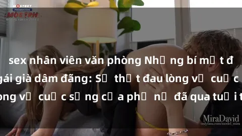 sex nhân viên văn phòng Những bí mật đằng sau vẻ ngoài gái già dâm đãng: Sự thật đau lòng về cuộc sống của phụ nữ đã qua tuổi thanh xuân