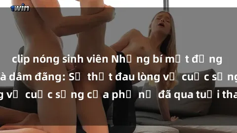 clip nóng sinh viên Những bí mật đằng sau vẻ ngoài gái già dâm đãng: Sự thật đau lòng về cuộc sống của phụ nữ đã qua tuổi thanh xuân