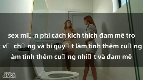 sex miễn phí cách kích thích đam mê trong hôn nhân: Sex vợ chồng và bí quyết làm tình thêm cuồng nhiệt và đam mê