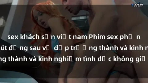 sex khách sạn việt nam Phim sex phụ nữ lớn tuổi: Sức hút đằng sau vẻ đẹp trưởng thành và kinh nghiệm tình dục không giới hạn