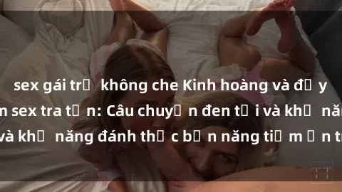 sex gái trẻ không che Kinh hoàng và đầy kích thích với phim sex tra tấn: Câu chuyện đen tối và khả năng đánh thức bản năng tiềm ẩn trong con người