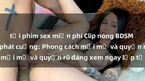 tải phim sex miễn phí Clip nóng BDSM khiến người xem phát cuồng: Phong cách mới mẻ và quyến rũ đáng xem ngay lập tức!