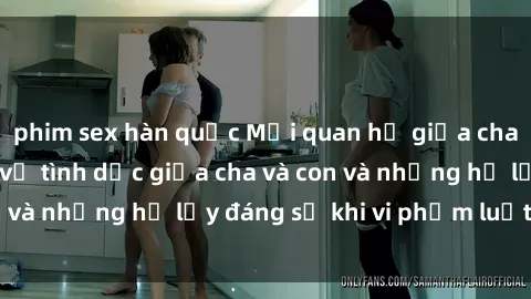 phim sex hàn quốc Mối quan hệ giữa cha và con: Sự thật về tình dục giữa cha và con và những hệ lụy đáng sợ khi vi phạm luật pháp.