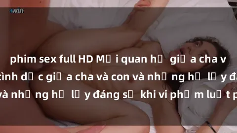 phim sex full HD Mối quan hệ giữa cha và con: Sự thật về tình dục giữa cha và con và những hệ lụy đáng sợ khi vi phạm luật pháp.