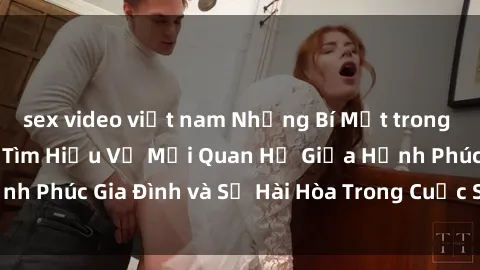 sex video việt nam Những Bí Mật trong Tình Dục Gia Đình: Tìm Hiểu Về Mối Quan Hệ Giữa Hạnh Phúc Gia Đình và Sự Hài Hòa Trong Cuộc Sống Tình Dục