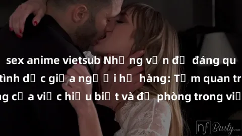 sex anime vietsub Những vấn đề đáng quan tâm về quan hệ tình dục giữa người họ hàng: Tầm quan trọng của việc hiểu biết và đề phòng trong việc tiếp xúc trong gia đình.