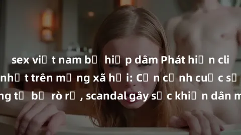 sex việt nam bị hiếp dâm Phát hiện clip sex quay lén hot nhất trên mạng xã hội: Cận cảnh cuộc sống riêng tư bị rò rỉ, scandal gây sốc khiến dân mạng không khỏi bàng hoàng