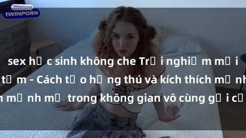 sex học sinh không che Trải nghiệm mới lạ với sex phòng tắm - Cách tạo hứng thú và kích thích mạnh mẽ trong không gian vô cùng gợi cảm và lãng mạn