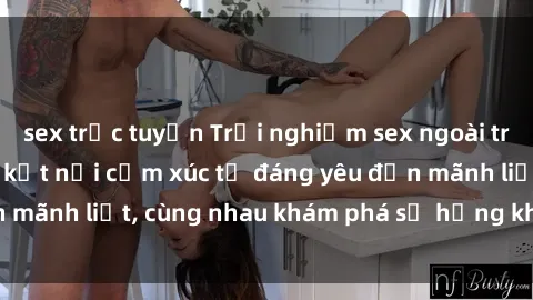 sex trực tuyến Trải nghiệm sex ngoài trời: Khi thiên nhiên kết nối cảm xúc từ đáng yêu đến mãnh liệt, cùng nhau khám phá sự hứng khởi và thú vị.