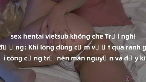 sex hentai vietsub không che Trải nghiệm làm tình ngoài đường: Khi lòng dũng cảm vượt qua ranh giới, cuộc hẹn nơi công cộng trở nên mãn nguyện và đầy kích thích. Hành vi nguy hiểm, nhưng cũng tạo nên 