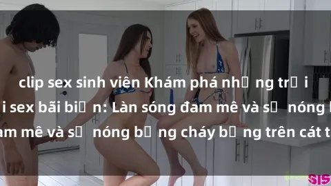 clip sex sinh viên Khám phá những trải nghiệm độc đáo tại sex bãi biển: Làn sóng đam mê và sự nóng bỏng cháy bỏng trên cát trắng
