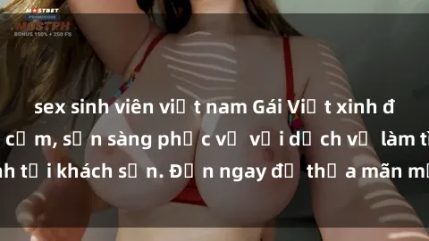 sex sinh viên việt nam Gái Việt xinh đẹp, nồng nàn tình cảm, sẵn sàng phục vụ với dịch vụ làm tình tại khách sạn. Đến ngay để thỏa mãn mọi khao khát của bạn!