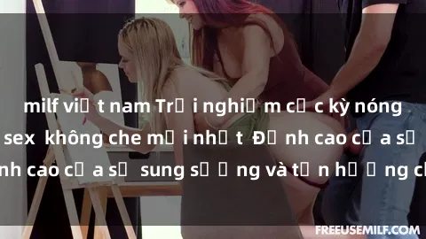 milf việt nam Trải nghiệm cực kỳ nóng bỏng trong phim sex  không che mới nhất  Đỉnh cao của sự sung sướng và tận hưởng chân thật