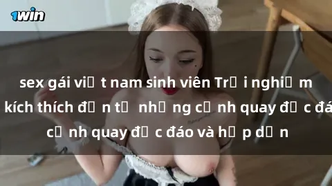 sex gái việt nam sinh viên Trải nghiệm phim sex : Sự kích thích đến từ những cảnh quay độc đáo và hấp dẫn