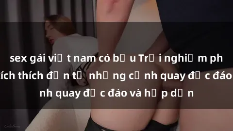 sex gái việt nam có bầu Trải nghiệm phim sex : Sự kích thích đến từ những cảnh quay độc đáo và hấp dẫn