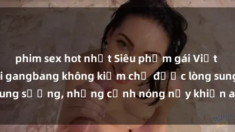 phim sex hot nhất Siêu phẩm gái Việt tham gia trong buổi gangbang không kiềm chế được lòng sung sướng, những cảnh nóng nảy khiến ai cũng phải mãn nhãn