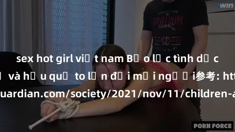 sex hot girl việt nam Bạo lực tình dục trong nhóm: nguy cơ và hậu quả to lớn đối mọi người参考: https://www.theguardian.com/society/2021/nov/11/children-as-young-as-four-are-being-sexually-abused-by-gro