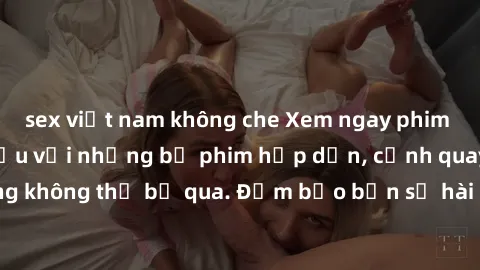 sex việt nam không che Xem ngay phim sex bukkake hàng đầu với những bộ phim hấp dẫn, cảnh quay nóng bỏng không thể bỏ qua. Đảm bảo bạn sẽ hài lòng với trải nghiệm mới lạ này!