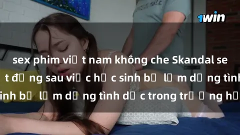 sex phim việt nam không che Skandal sex giáo viên: Sự thật đằng sau việc học sinh bị lạm dụng tình dục trong trường học