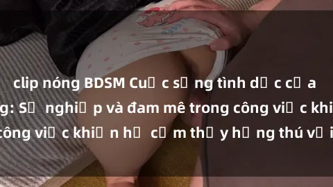 clip nóng BDSM Cuộc sống tình dục của nhân viên văn phòng: Sự nghiệp và đam mê trong công việc khiến họ cảm thấy hứng thú với tình dục?