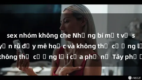 sex nhóm không che Những bí mật về sex gái Tây: Sự quyến rũ đầy mê hoặc và không thể cưỡng lại của phụ nữ Tây phương