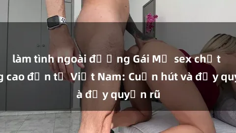 làm tình ngoài đường Gái Mỹ sex chất lượng cao đến từ Việt Nam: Cuốn hút và đầy quyến rũ