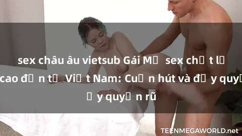 sex châu âu vietsub Gái Mỹ sex chất lượng cao đến từ Việt Nam: Cuốn hút và đầy quyến rũ