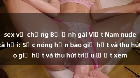 sex vợ chồng Bộ ảnh gái Việt Nam nude gây sốt mạng xã hội: Sắc nóng hơn bao giờ hết và thu hút triệu lượt xem
