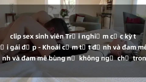 clip sex sinh viên Trải nghiệm cực kỳ thú vị khi làm tình với gái đẹp - Khoái cảm tột đỉnh và đam mê bùng nổ không ngờ chỉ trong một đêm!
